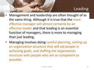 Leading
• Management and leadership are often thought of as
the same thing. Although it is true that the most
effective manager will almost certainly be an
effective leader and that leading is an essential
function of managers, there is more to managing
than just leading.
• Managing involves doing careful planning, setting up
an organization structure that will aid people in
achieving goals, and staffing the organization
structure with people who are as competent as
possible.
23Prof. Z. A. Shaikh
 