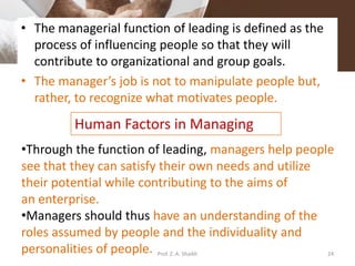 • The managerial function of leading is defined as the
process of influencing people so that they will
contribute to organizational and group goals.
• The manager’s job is not to manipulate people but,
rather, to recognize what motivates people.
Human Factors in Managing
•Through the function of leading, managers help people
see that they can satisfy their own needs and utilize
their potential while contributing to the aims of
an enterprise.
•Managers should thus have an understanding of the
roles assumed by people and the individuality and
personalities of people. 24Prof. Z. A. Shaikh
 