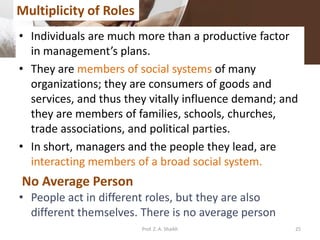 • Individuals are much more than a productive factor
in management’s plans.
• They are members of social systems of many
organizations; they are consumers of goods and
services, and thus they vitally influence demand; and
they are members of families, schools, churches,
trade associations, and political parties.
• In short, managers and the people they lead, are
interacting members of a broad social system.
• People act in different roles, but they are also
different themselves. There is no average person
Multiplicity of Roles
No Average Person
25Prof. Z. A. Shaikh
 