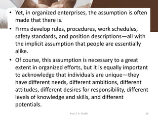 • Yet, in organized enterprises, the assumption is often
made that there is.
• Firms develop rules, procedures, work schedules,
safety standards, and position descriptions—all with
the implicit assumption that people are essentially
alike.
• Of course, this assumption is necessary to a great
extent in organized efforts, but it is equally important
to acknowledge that individuals are unique—they
have different needs, different ambitions, different
attitudes, different desires for responsibility, different
levels of knowledge and skills, and different
potentials.
26Prof. Z. A. Shaikh
 
