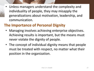 • Unless managers understand the complexity and
individuality of people, they may misapply the
generalizations about motivation, leadership, and
communication.
• Managing involves achieving enterprise objectives.
Achieving results is important, but the means must
never violate the dignity of people.
• The concept of individual dignity means that people
must be treated with respect, no matter what their
position in the organization.
The Importance of Personal Dignity
27Prof. Z. A. Shaikh
 