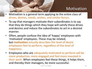 Motivation
• Motivation is a general term applying to the entire class of
drives, desires, needs, wishes, and similar forces.
• To say that managers motivate their subordinates is to say
that they do things which they hope will satisfy these drives
and desires and induce the subordinates to act in a desired
manner.
• Often, people confuse the idea of 'happy' employees with
'motivated' employees. These may be related,
but motivation actually describes the level of desire
employees feel to perform, regardless of the level of
happiness.
• Employees who are adequately motivated to perform will be
more productive, more engaged and feel more invested in
their work. When employees feel these things, it helps them,
and thereby their managers, be more successful.
29Prof. Z. A. Shaikh
 