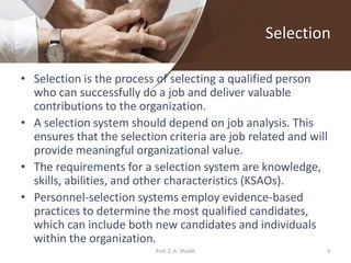 Selection
• Selection is the process of selecting a qualified person
who can successfully do a job and deliver valuable
contributions to the organization.
• A selection system should depend on job analysis. This
ensures that the selection criteria are job related and will
provide meaningful organizational value.
• The requirements for a selection system are knowledge,
skills, abilities, and other characteristics (KSAOs).
• Personnel-selection systems employ evidence-based
practices to determine the most qualified candidates,
which can include both new candidates and individuals
within the organization.
3Prof. Z. A. Shaikh
 