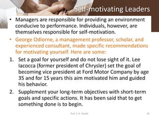 Self-motivating Leaders
• Managers are responsible for providing an environment
conducive to performance. Individuals, however, are
themselves responsible for self-motivation.
• George Odiorne, a management professor, scholar, and
experienced consultant, made specific recommendations
for motivating yourself. Here are some:
1. Set a goal for yourself and do not lose sight of it. Lee
Iacocca (former president of Chrysler) set the goal of
becoming vice president at Ford Motor Company by age
35 and for 15 years this aim motivated him and guided
his behavior.
2. Supplement your long-term objectives with short-term
goals and specific actions. It has been said that to get
something done is to begin.
30Prof. Z. A. Shaikh
 