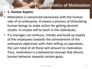 Characteristics of Motivation:
• 1. Human Aspect:
• Motivation is concerned exclusively with the human
side of an enterprise. It means a process of stimulating
human beings to make action for getting desired
results. It creates will to work in the individuals.
• If a manager can enthuse, initiate and build up loyalty
of the employees towards the achievement of the
enterprise objectives with their willing co-operation,
the sum total of all these will amount to motivation.
Thus, motivation is a behavioral concept that directs
human behavior towards certain goals.
32Prof. Z. A. Shaikh
 