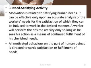 • 3. Need-Satisfying Activity:
• Motivation is related to satisfying human needs. It
can be effective only upon an accurate analysis of the
workers’ needs for the satisfaction of which they can
be induced to work in the desired manner. A worker
will perform the desired activity only so long as he
sees his action as a means of continued fulfillment of
his cherished needs.
• All motivated behaviour on the part of human beings
is directed towards satisfaction or fulfillment of
needs.
34Prof. Z. A. Shaikh
 