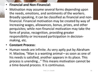 • Financial and Non-Financial:
• Motivation may assume several forms depending upon
the needs, emotions, and sentiments of the workers.
Broadly speaking, it can be classified as financial and non-
financial. Financial motivation may be created by way of
increasing wages, allowances, bonus, prizes, and other
perquisites; while non-financial motivation may take the
form of praise, recognition, providing greater
responsibility or increased participation in decision-
making, etc.
• Constant Process:
• Human needs are infinite. As very aptly put by Abraham
H. Maslow, “Man is a wanting animal—as soon as one of
his needs is satisfied, another appears in its place. This
process is unending…” This means motivation cannot be
a time-bound process. It is continuous.
Prof. Z. A. Shaikh 35
 