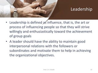 Leadership
• Leadership is defined as influence, that is, the art or
process of influencing people so that they will strive
willingly and enthusiastically toward the achievement
of group goals
• A leader should have the ability to maintain good
interpersonal relations with the followers or
subordinates and motivate them to help in achieving
the organizational objectives.
Prof. Z. A. Shaikh 37
 