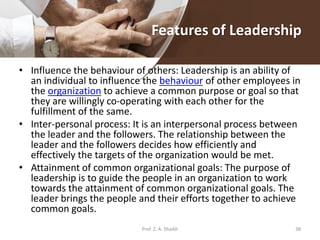 Features of Leadership
• Influence the behaviour of others: Leadership is an ability of
an individual to influence the behaviour of other employees in
the organization to achieve a common purpose or goal so that
they are willingly co-operating with each other for the
fulfillment of the same.
• Inter-personal process: It is an interpersonal process between
the leader and the followers. The relationship between the
leader and the followers decides how efficiently and
effectively the targets of the organization would be met.
• Attainment of common organizational goals: The purpose of
leadership is to guide the people in an organization to work
towards the attainment of common organizational goals. The
leader brings the people and their efforts together to achieve
common goals.
Prof. Z. A. Shaikh 38
 
