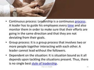 • Continuous process: Leadership is a continuous process.
A leader has to guide his employees every time and also
monitor them in order to make sure that their efforts are
going in the same direction and that they are not
deviating from their goals.
• Group process: It is a group process that involves two or
more people together interacting with each other. A
leader cannot lead without the followers.
• Dependent on the situation: It is situation bound as it all
depends upon tackling the situations present. Thus, there
is no single best style of leadership.
Prof. Z. A. Shaikh 39
 