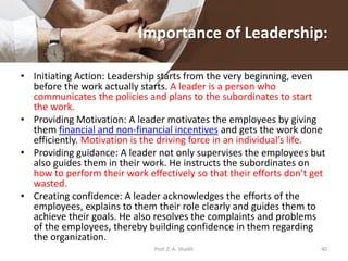 Importance of Leadership:
• Initiating Action: Leadership starts from the very beginning, even
before the work actually starts. A leader is a person who
communicates the policies and plans to the subordinates to start
the work.
• Providing Motivation: A leader motivates the employees by giving
them financial and non-financial incentives and gets the work done
efficiently. Motivation is the driving force in an individual’s life.
• Providing guidance: A leader not only supervises the employees but
also guides them in their work. He instructs the subordinates on
how to perform their work effectively so that their efforts don’t get
wasted.
• Creating confidence: A leader acknowledges the efforts of the
employees, explains to them their role clearly and guides them to
achieve their goals. He also resolves the complaints and problems
of the employees, thereby building confidence in them regarding
the organization.
Prof. Z. A. Shaikh 40
 