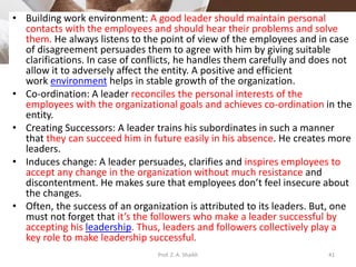 • Building work environment: A good leader should maintain personal
contacts with the employees and should hear their problems and solve
them. He always listens to the point of view of the employees and in case
of disagreement persuades them to agree with him by giving suitable
clarifications. In case of conflicts, he handles them carefully and does not
allow it to adversely affect the entity. A positive and efficient
work environment helps in stable growth of the organization.
• Co-ordination: A leader reconciles the personal interests of the
employees with the organizational goals and achieves co-ordination in the
entity.
• Creating Successors: A leader trains his subordinates in such a manner
that they can succeed him in future easily in his absence. He creates more
leaders.
• Induces change: A leader persuades, clarifies and inspires employees to
accept any change in the organization without much resistance and
discontentment. He makes sure that employees don’t feel insecure about
the changes.
• Often, the success of an organization is attributed to its leaders. But, one
must not forget that it’s the followers who make a leader successful by
accepting his leadership. Thus, leaders and followers collectively play a
key role to make leadership successful.
Prof. Z. A. Shaikh 41
 