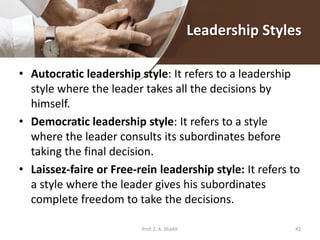 Leadership Styles
• Autocratic leadership style: It refers to a leadership
style where the leader takes all the decisions by
himself.
• Democratic leadership style: It refers to a style
where the leader consults its subordinates before
taking the final decision.
• Laissez-faire or Free-rein leadership style: It refers to
a style where the leader gives his subordinates
complete freedom to take the decisions.
Prof. Z. A. Shaikh 42
 