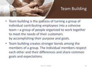Team Building
• Team building is the process of turning a group of
individual contributing employees into a cohesive
team—a group of people organized to work together
to meet the needs of their customers
by accomplishing their purpose and goals.
• Team building creates stronger bonds among the
members of a group. The individual members respect
each other and their differences and share common
goals and expectations.
Prof. Z. A. Shaikh 43
 