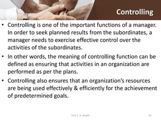 Controlling
• Controlling is one of the important functions of a manager.
In order to seek planned results from the subordinates, a
manager needs to exercise effective control over the
activities of the subordinates.
• In other words, the meaning of controlling function can be
defined as ensuring that activities in an organization are
performed as per the plans.
• Controlling also ensures that an organization’s resources
are being used effectively & efficiently for the achievement
of predetermined goals.
Prof. Z. A. Shaikh 45
 