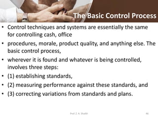 The Basic Control Process
• Control techniques and systems are essentially the same
for controlling cash, office
• procedures, morale, product quality, and anything else. The
basic control process,
• wherever it is found and whatever is being controlled,
involves three steps:
• (1) establishing standards,
• (2) measuring performance against these standards, and
• (3) correcting variations from standards and plans.
Prof. Z. A. Shaikh 46
 