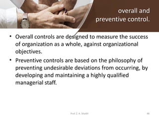 overall and
preventive control.
• Overall controls are designed to measure the success
of organization as a whole, against organizational
objectives.
• Preventive controls are based on the philosophy of
preventing undesirable deviations from occurring, by
developing and maintaining a highly qualified
managerial staff.
Prof. Z. A. Shaikh 48
 