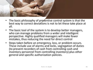 • The basic philosophy of preventive control system is that the
best way to correct deviations is not to let these take place at
all.
• The basic tool of the system is to develop better managers,
who can manage problems from a wider and intelligent
perspective. Highly qualified managers will make fewer
mistakes, thus reducing the need for direct control
• Steps taken before an emergency, loss, or problem occurs.
These include use of alarms and locks, segregation of duties
(to prevent recorders of cash from controlling cash and
inventory personnel from controlling inventory) plus other
general and specific authorization policies.
Prof. Z. A. Shaikh 49
 