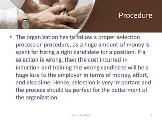 Procedure
• The organization has to follow a proper selection
process or procedure, as a huge amount of money is
spent for hiring a right candidate for a position. If a
selection is wrong, then the cost incurred in
induction and training the wrong candidate will be a
huge loss to the employer in terms of money, effort,
and also time. Hence, selection is very important and
the process should be perfect for the betterment of
the organization.
5Prof. Z. A. Shaikh
 