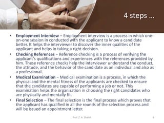 4 steps …
• Employment Interview − Employment interview is a process in which one-
on-one session in conducted with the applicant to know a candidate
better. It helps the interviewer to discover the inner qualities of the
applicant and helps in taking a right decision.
• Checking References − Reference checking is a process of verifying the
applicant’s qualifications and experiences with the references provided by
him. These reference checks help the interviewer understand the conduct,
the attitude, and the behavior of the candidate as an individual and also as
a professional.
• Medical Examination − Medical examination is a process, in which the
physical and the mental fitness of the applicants are checked to ensure
that the candidates are capable of performing a job or not. This
examination helps the organization in choosing the right candidates who
are physically and mentally fit.
• Final Selection − The final selection is the final process which proves that
the applicant has qualified in all the rounds of the selection process and
will be issued an appointment letter.
6Prof. Z. A. Shaikh
 