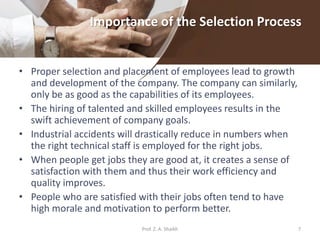 Importance of the Selection Process
• Proper selection and placement of employees lead to growth
and development of the company. The company can similarly,
only be as good as the capabilities of its employees.
• The hiring of talented and skilled employees results in the
swift achievement of company goals.
• Industrial accidents will drastically reduce in numbers when
the right technical staff is employed for the right jobs.
• When people get jobs they are good at, it creates a sense of
satisfaction with them and thus their work efficiency and
quality improves.
• People who are satisfied with their jobs often tend to have
high morale and motivation to perform better.
7Prof. Z. A. Shaikh
 