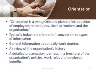 Orientation
• “Orientation is a systematic and planned introduction
of employees to their jobs, their co-workers and the
organization.”
• Typically Induction(orientation) conveys three types
of information
• General information about daily work routine.
• A review of the organization’s history
• A detailed presentation, perhaps in a brochure of the
organization’s policies, work rules and employee
benefits.
8Prof. Z. A. Shaikh
 