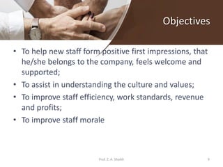 Objectives
• To help new staff form positive first impressions, that
he/she belongs to the company, feels welcome and
supported;
• To assist in understanding the culture and values;
• To improve staff efficiency, work standards, revenue
and profits;
• To improve staff morale
9Prof. Z. A. Shaikh
 
