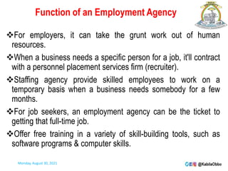 Function of an Employment Agency
For employers, it can take the grunt work out of human
resources.
When a business needs a specific person for a job, it'll contract
with a personnel placement services firm (recruiter).
Staffing agency provide skilled employees to work on a
temporary basis when a business needs somebody for a few
months.
For job seekers, an employment agency can be the ticket to
getting that full-time job.
Offer free training in a variety of skill-building tools, such as
software programs & computer skills.
Monday, August 30, 2021
 