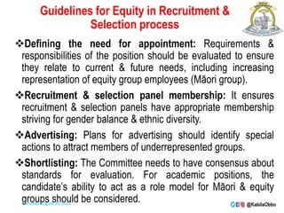 Guidelines for Equity in Recruitment &
Selection process
Defining the need for appointment: Requirements &
responsibilities of the position should be evaluated to ensure
they relate to current & future needs, including increasing
representation of equity group employees (Māori group).
Recruitment & selection panel membership: It ensures
recruitment & selection panels have appropriate membership
striving for gender balance & ethnic diversity.
Advertising: Plans for advertising should identify special
actions to attract members of underrepresented groups.
Shortlisting: The Committee needs to have consensus about
standards for evaluation. For academic positions, the
candidate’s ability to act as a role model for Māori & equity
groups should be considered.
Monday, August 30, 2021
 