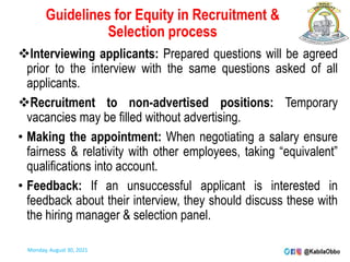 Guidelines for Equity in Recruitment &
Selection process
Interviewing applicants: Prepared questions will be agreed
prior to the interview with the same questions asked of all
applicants.
Recruitment to non-advertised positions: Temporary
vacancies may be filled without advertising.
• Making the appointment: When negotiating a salary ensure
fairness & relativity with other employees, taking “equivalent”
qualifications into account.
• Feedback: If an unsuccessful applicant is interested in
feedback about their interview, they should discuss these with
the hiring manager & selection panel.
Monday, August 30, 2021
 