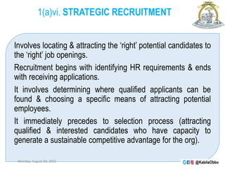 1(a)vi. STRATEGIC RECRUITMENT
Involves locating & attracting the ‘right’ potential candidates to
the ‘right’ job openings.
Recruitment begins with identifying HR requirements & ends
with receiving applications.
It involves determining where qualified applicants can be
found & choosing a specific means of attracting potential
employees.
It immediately precedes to selection process (attracting
qualified & interested candidates who have capacity to
generate a sustainable competitive advantage for the org).
Monday, August 30, 2021
 