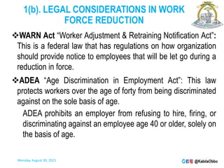 1(b). LEGAL CONSIDERATIONS IN WORK
FORCE REDUCTION
WARN Act “Worker Adjustment & Retraining Notification Act”:
This is a federal law that has regulations on how organization
should provide notice to employees that will be let go during a
reduction in force.
ADEA “Age Discrimination in Employment Act”: This law
protects workers over the age of forty from being discriminated
against on the sole basis of age.
ADEA prohibits an employer from refusing to hire, firing, or
discriminating against an employee age 40 or older, solely on
the basis of age.
Monday, August 30, 2021
 