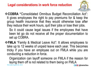 Legal considerations in work force reduction
COBRA “Consolidated Omnibus Budget Reconciliation Act”:
It gives employees the right to pay premiums for & keep the
group health insurance that they would otherwise lose after
they reduce their work hours, quit their jobs or lose their jobs.
So it could cause legal issues if the employees that have
been let go do not receive all the proper documentation to
set up COBRA.
FMLA “Family & Medical Leave Act”: It allows employees to
take up to 12 weeks of unpaid leave each year. This becomes
tricky if you have an employee out on FMLA while you are
conducting a reduction in force.
Organization can layoff someone on FMLA if the reason for
laying them off is not related to them being on FMLA
Monday, August 30, 2021
 