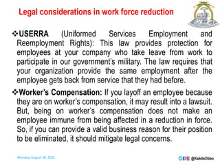 Legal considerations in work force reduction
USERRA (Uniformed Services Employment and
Reemployment Rights): This law provides protection for
employees at your company who take leave from work to
participate in our government’s military. The law requires that
your organization provide the same employment after the
employee gets back from service that they had before.
Worker’s Compensation: If you layoff an employee because
they are on worker’s compensation, it may result into a lawsuit.
But, being on worker’s compensation does not make an
employee immune from being affected in a reduction in force.
So, if you can provide a valid business reason for their position
to be eliminated, it should mitigate legal concerns.
Monday, August 30, 2021
 
