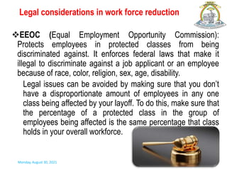 Legal considerations in work force reduction
EEOC (Equal Employment Opportunity Commission):
Protects employees in protected classes from being
discriminated against. It enforces federal laws that make it
illegal to discriminate against a job applicant or an employee
because of race, color, religion, sex, age, disability.
Legal issues can be avoided by making sure that you don’t
have a disproportionate amount of employees in any one
class being affected by your layoff. To do this, make sure that
the percentage of a protected class in the group of
employees being affected is the same percentage that class
holds in your overall workforce.
Monday, August 30, 2021
 