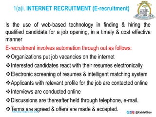 1(a)i. INTERNET RECRUITMENT (E-recruitment)
Is the use of web-based technology in finding & hiring the
qualified candidate for a job opening, in a timely & cost effective
manner
E-recruitment involves automation through out as follows:
Organizations put job vacancies on the internet
Interested candidates react with their resumes electronically
Electronic screening of resumes & intelligent matching system
Applicants with relevant profile for the job are contacted online
Interviews are conducted online
Discussions are thereafter held through telephone, e-mail.
Terms are agreed & offers are made & accepted.
Monday, August 30, 2021
 