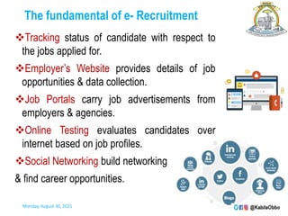 The fundamental of e- Recruitment
Tracking status of candidate with respect to
the jobs applied for.
Employer’s Website provides details of job
opportunities & data collection.
Job Portals carry job advertisements from
employers & agencies.
Online Testing evaluates candidates over
internet based on job profiles.
Social Networking build networking
& find career opportunities.
Monday, August 30, 2021
 
