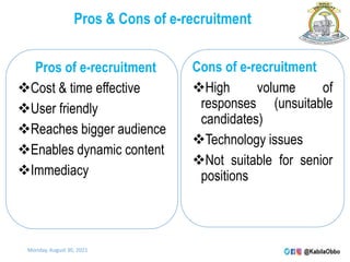 Pros & Cons of e-recruitment
Pros of e-recruitment
Cost & time effective
User friendly
Reaches bigger audience
Enables dynamic content
Immediacy
Cons of e-recruitment
High volume of
responses (unsuitable
candidates)
Technology issues
Not suitable for senior
positions
Monday, August 30, 2021
 