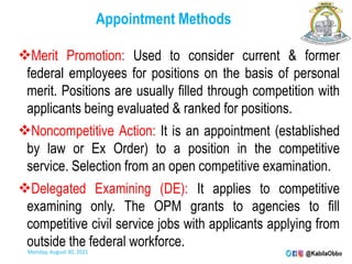 Appointment Methods
Merit Promotion: Used to consider current & former
federal employees for positions on the basis of personal
merit. Positions are usually filled through competition with
applicants being evaluated & ranked for positions.
Noncompetitive Action: It is an appointment (established
by law or Ex Order) to a position in the competitive
service. Selection from an open competitive examination.
Delegated Examining (DE): It applies to competitive
examining only. The OPM grants to agencies to fill
competitive civil service jobs with applicants applying from
outside the federal workforce.
Monday, August 30, 2021
 