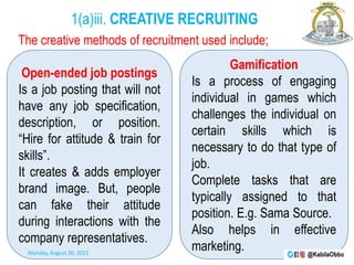 1(a)iii. CREATIVE RECRUITING
The creative methods of recruitment used include;
Open-ended job postings
Is a job posting that will not
have any job specification,
description, or position.
“Hire for attitude & train for
skills”.
It creates & adds employer
brand image. But, people
can fake their attitude
during interactions with the
company representatives.
Gamification
Is a process of engaging
individual in games which
challenges the individual on
certain skills which is
necessary to do that type of
job.
Complete tasks that are
typically assigned to that
position. E.g. Sama Source.
Also helps in effective
marketing.
Monday, August 30, 2021
 