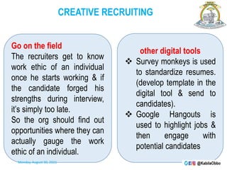 CREATIVE RECRUITING
Go on the field
The recruiters get to know
work ethic of an individual
once he starts working & if
the candidate forged his
strengths during interview,
it’s simply too late.
So the org should find out
opportunities where they can
actually gauge the work
ethic of an individual.
other digital tools
 Survey monkeys is used
to standardize resumes.
(develop template in the
digital tool & send to
candidates).
 Google Hangouts is
used to highlight jobs &
then engage with
potential candidates
Monday, August 30, 2021
 