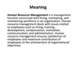 Meaning
Human Resource Management is a management
function concerned with hiring, motivating, and
maintaining workforce in an organization. Human
resource management deals with issues related
to employees such as hiring, training,
development, compensation, motivation,
communication, and administration. Human
resource management ensures satisfaction of
employees and maximum contribution of
employees to the achievement of organizational
objectives.
 