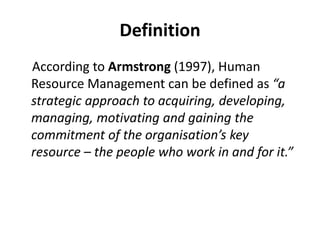 Definition
According to Armstrong (1997), Human
Resource Management can be defined as “a
strategic approach to acquiring, developing,
managing, motivating and gaining the
commitment of the organisation’s key
resource – the people who work in and for it.”
 