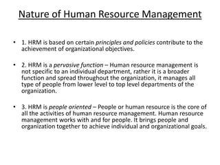 Nature of Human Resource Management
• 1. HRM is based on certain principles and policies contribute to the
achievement of organizational objectives.
• 2. HRM is a pervasive function – Human resource management is
not specific to an individual department, rather it is a broader
function and spread throughout the organization, it manages all
type of people from lower level to top level departments of the
organization.
• 3. HRM is people oriented – People or human resource is the core of
all the activities of human resource management. Human resource
management works with and for people. It brings people and
organization together to achieve individual and organizational goals.
 