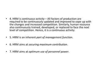 • 4. HRM is continuous activity – All factors of production are
required to be continuously updated and improved to cope up with
the changes and increased competition. Similarly, human resource
also continuously trained, developed, or replaced to face the next
level of competition. Hence, it is a continuous activity.
• 5. HRM is an inherent part of management function.
• 6. HRM aims at securing maximum contribution.
• 7. HRM aims at optimum use of personnel power.
 