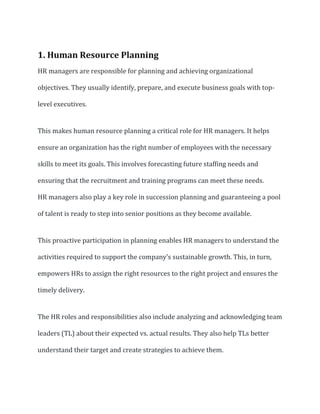 1. Human Resource Planning
HR managers are responsible for planning and achieving organizational
objectives. They usually identify, prepare, and execute business goals with top-
level executives.
This makes human resource planning a critical role for HR managers. It helps
ensure an organization has the right number of employees with the necessary
skills to meet its goals. This involves forecasting future staffing needs and
ensuring that the recruitment and training programs can meet these needs.
HR managers also play a key role in succession planning and guaranteeing a pool
of talent is ready to step into senior positions as they become available.
This proactive participation in planning enables HR managers to understand the
activities required to support the company’s sustainable growth. This, in turn,
empowers HRs to assign the right resources to the right project and ensures the
timely delivery.
The HR roles and responsibilities also include analyzing and acknowledging team
leaders (TL) about their expected vs. actual results. They also help TLs better
understand their target and create strategies to achieve them.
 