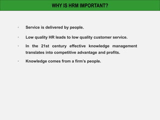 • Service is delivered by people.
• Low quality HR leads to low quality customer service.
• In the 21st century effective knowledge management
translates into competitive advantage and profits.
• Knowledge comes from a firm’s people.
WHY IS HRM IMPORTANT?
 