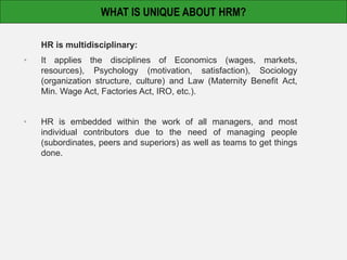 HR is multidisciplinary:
• It applies the disciplines of Economics (wages, markets,
resources), Psychology (motivation, satisfaction), Sociology
(organization structure, culture) and Law (Maternity Benefit Act,
Min. Wage Act, Factories Act, IRO, etc.).
• HR is embedded within the work of all managers, and most
individual contributors due to the need of managing people
(subordinates, peers and superiors) as well as teams to get things
done.
WHAT IS UNIQUE ABOUT HRM?
 