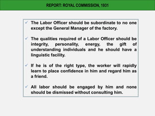 REPORT: ROYAL COMMISSION, 1931
 The Labor Officer should be subordinate to no one
except the General Manager of the factory.
 The qualities required of a Labor Officer should be
integrity, personality, energy, the gift of
understanding individuals and he should have a
linguistic facility.
 If he is of the right type, the worker will rapidly
learn to place confidence in him and regard him as
a friend.
 All labor should be engaged by him and none
should be dismissed without consulting him.
 