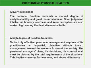  A lively intelligence
The personal function demands a marked degree of
analytical ability and great resourcefulness. Good judgment,
intellectual honesty, alertness and keen perception are also
ranked high among the desirable mental traits.
 A high degree of freedom from bias
To be truly effective, personnel management requires of its
practitioners an impartial, objective attitude toward
management, toward the workers & toward the society. The
personnel managers’ plans, his decisions, his counsel – all
must be dictated by the total requirements of the situations.
This implies sincerity, fearlessness, and above all honesty.
OUTSTANDING PERSONAL QUALITIES
 